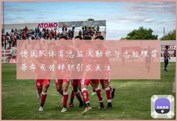 德国队体育总监沃勒尔与总经理雷蒂希或将辞职引发关注