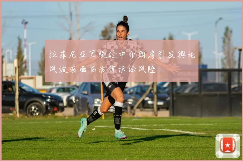 拉菲尼亚因绕过中介购房引发舆论风波或面临法律诉讼风险