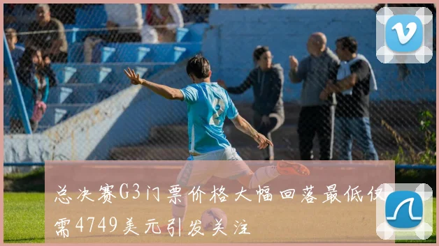 总决赛G3门票价格大幅回落最低仅需4749美元引发关注