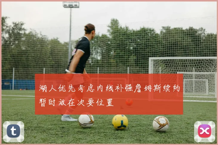 湖人优先考虑内线补强詹姆斯续约暂时放在次要位置