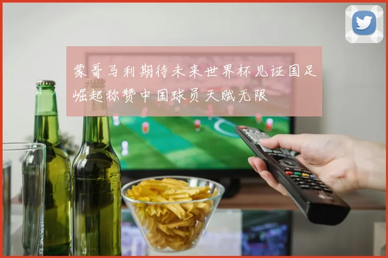 蒙哥马利期待未来世界杯见证国足崛起称赞中国球员天赋无限