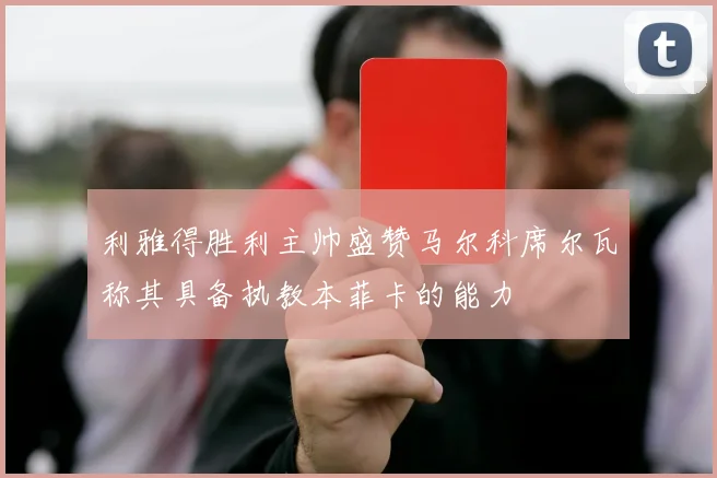 利雅得胜利主帅盛赞马尔科席尔瓦称其具备执教本菲卡的能力