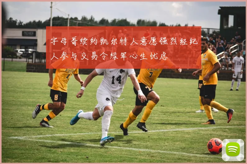 字母哥续约凯尔特人意愿强烈经纪人参与交易令绿军心生忧虑