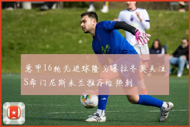 意甲16轮无进球隆戈曝拉齐奥关注S希门尼斯米兰推荐给热刺