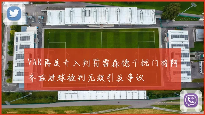 VAR再度介入判罚雷森德干扰门将阿齐兹进球被判无效引发争议
