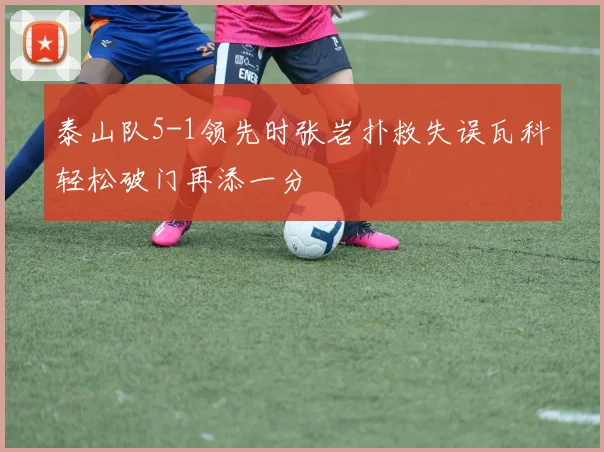 泰山队5-1领先时张岩扑救失误瓦科轻松破门再添一分