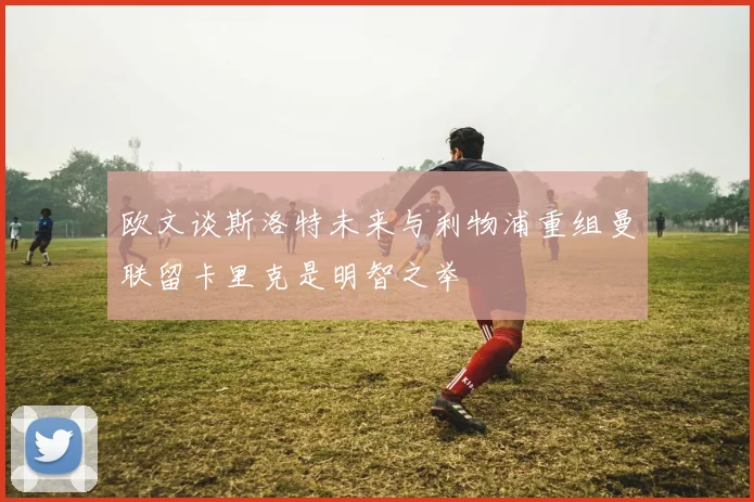 欧文谈斯洛特未来与利物浦重组曼联留卡里克是明智之举