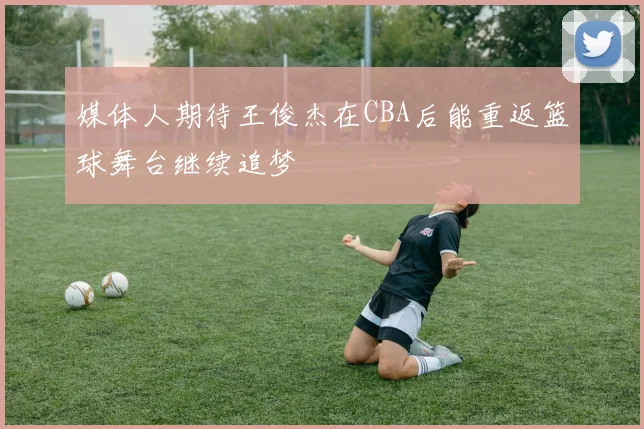 媒体人期待王俊杰在CBA后能重返篮球舞台继续追梦