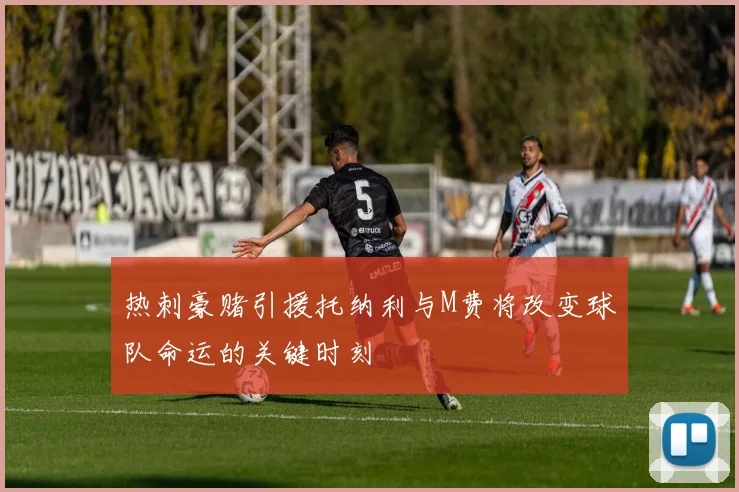 热刺豪赌引援托纳利与M费将改变球队命运的关键时刻