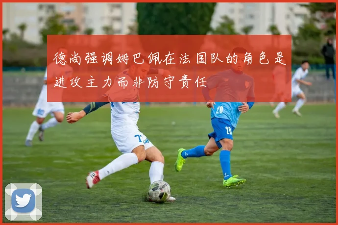 德尚强调姆巴佩在法国队的角色是进攻主力而非防守责任