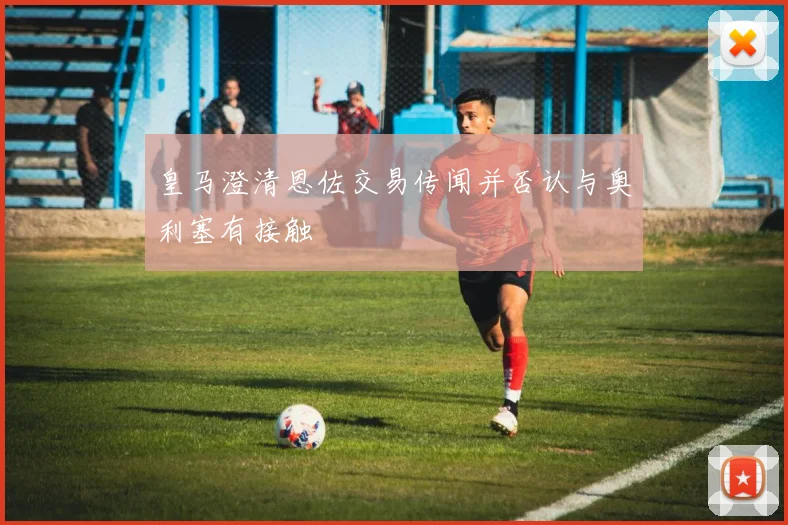 皇马澄清恩佐交易传闻并否认与奥利塞有接触