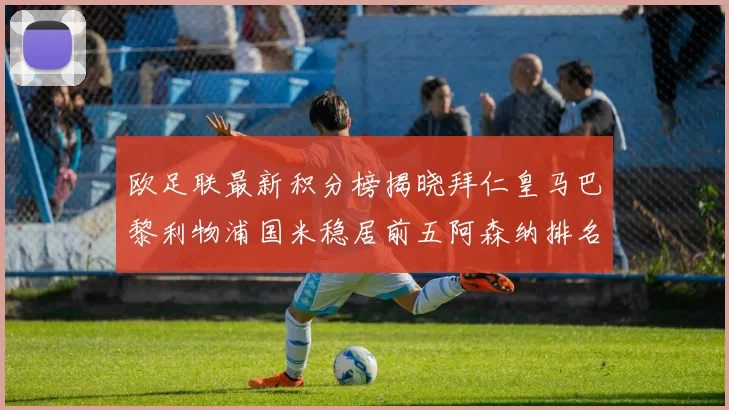 欧足联最新积分榜揭晓拜仁皇马巴黎利物浦国米稳居前五阿森纳排名第七